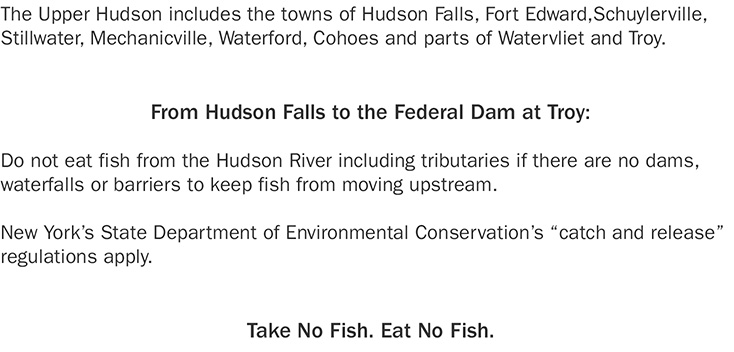 The Upper Hudson includes the towns of Hudson Falls, Fort Edward,Schuylerville, Stillwater, Mechanicville, Waterford, Cohoes and parts of Watervliet and Troy. From Hudson Falls to the Federal Dam at Troy: Do not eat fish from the Hudson River including tributaries if there are no dams, waterfalls or barriers to keep fish from moving upstream. New York's State Department of Environmental Conservation's 'catch and release' regulations apply. Take No Fish. Eat No Fish.