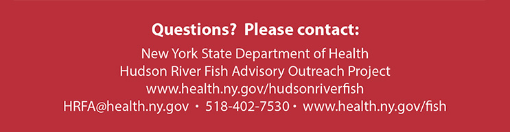 Questions? Please contact: New York State Department of Health Hudson River Fish Advisory Outreach Project www.health.ny.qov/hudsonriverfish HRFA@health.ny.gov - 518-402-7530 - www.health.ny.gov/fish